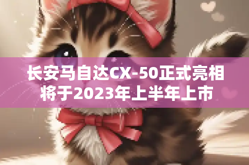 长安马自达CX-50正式亮相 将于2023年上半年上市