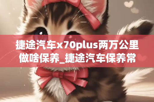 捷途汽车x70plus两万公里做啥保养_捷途汽车保养常识