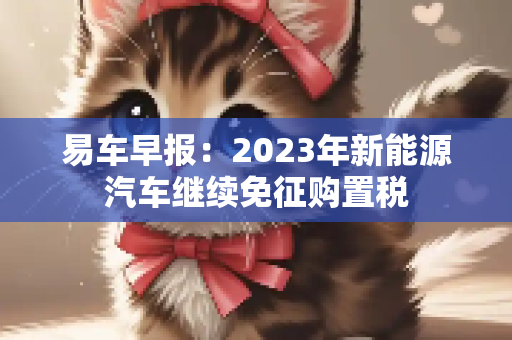 易车早报：2023年新能源汽车继续免征购置税