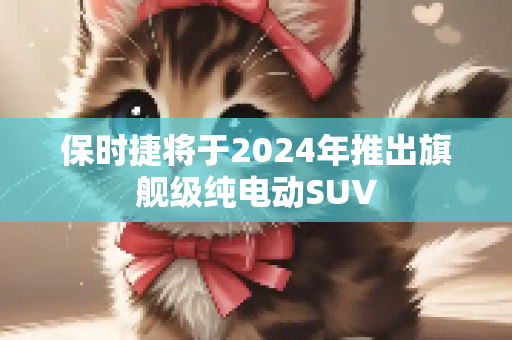 保时捷将于2024年推出旗舰级纯电动SUV