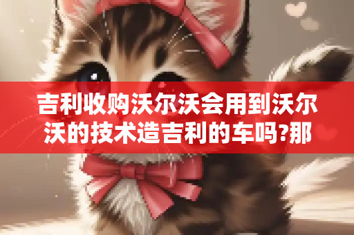 吉利收购沃尔沃会用到沃尔沃的技术造吉利的车吗?那些合资品牌造的国产车用的是外国的技术吗？