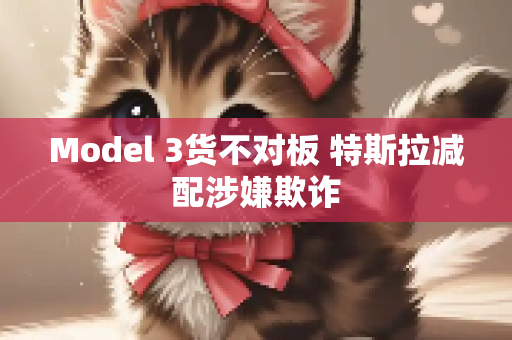 Model 3货不对板 特斯拉减配涉嫌欺诈