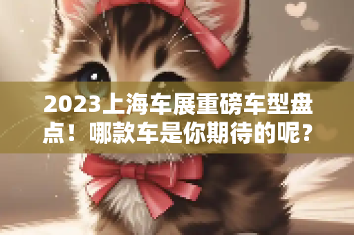 2023上海车展重磅车型盘点！哪款车是你期待的呢？