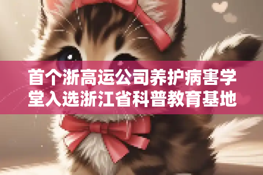 首个浙高运公司养护病害学堂入选浙江省科普教育基地？