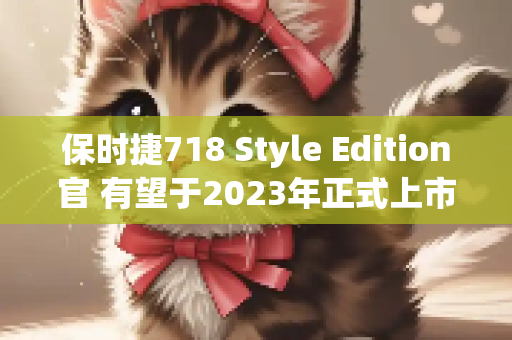 保时捷718 Style Edition官 有望于2023年正式上市