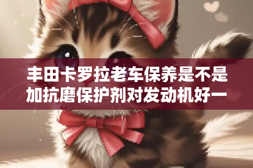 丰田卡罗拉老车保养是不是加抗磨保护剂对发动机好一些？