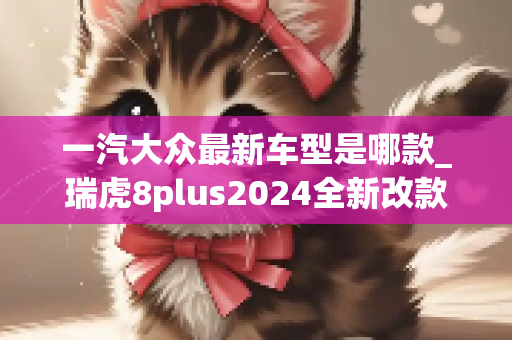 一汽大众最新车型是哪款_瑞虎8plus2024全新改款啥时候上市